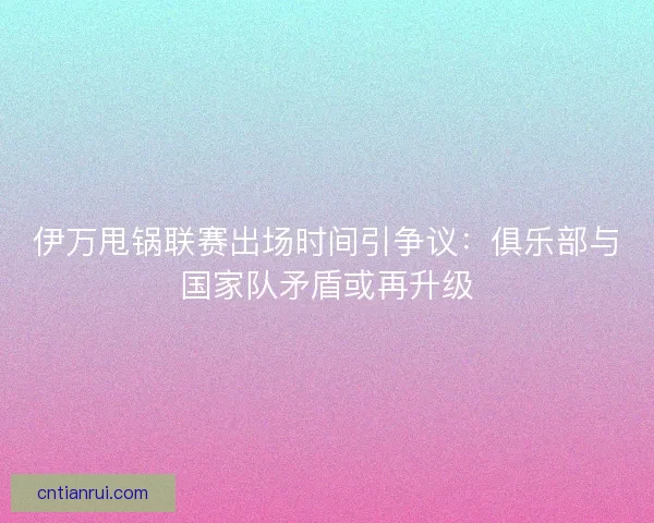 伊万甩锅联赛出场时间引争议：俱乐部与国家队矛盾或再升级