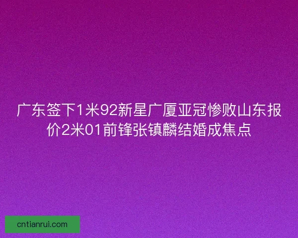 广东签下1米92新星广厦亚冠惨败山东报价2米01前锋张镇麟结婚成焦点