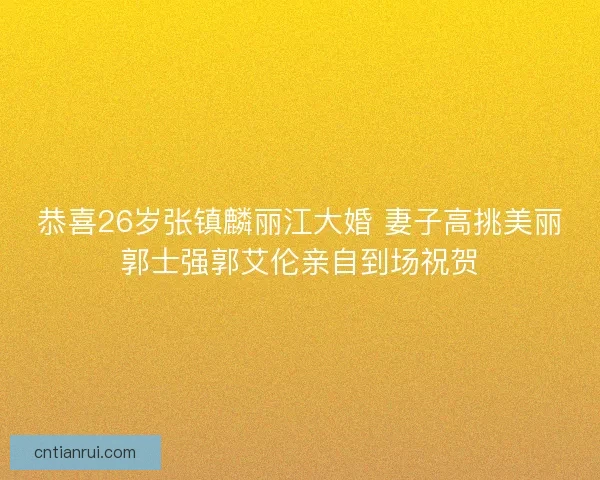 恭喜26岁张镇麟丽江大婚 妻子高挑美丽郭士强郭艾伦亲自到场祝贺