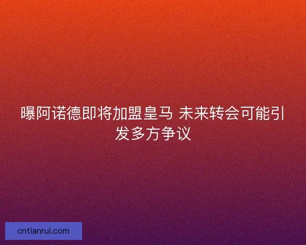 曝阿诺德即将加盟皇马 未来转会可能引发多方争议