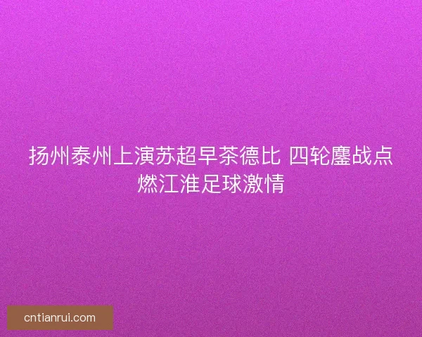 扬州泰州上演苏超早茶德比 四轮鏖战点燃江淮足球激情