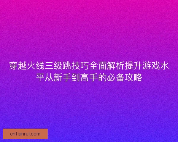 穿越火线三级跳技巧全面解析提升游戏水平从新手到高手的必备攻略