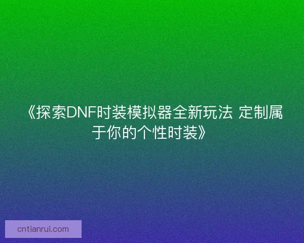 《探索DNF时装模拟器全新玩法 定制属于你的个性时装》